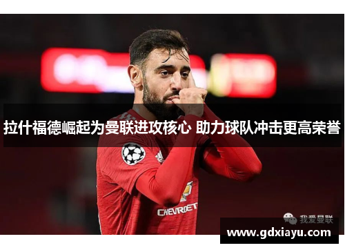 拉什福德崛起为曼联进攻核心 助力球队冲击更高荣誉